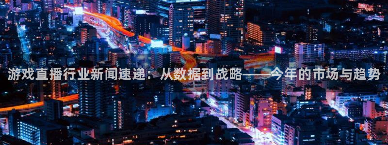 蓝冠娱乐平台登录入口：游戏直播行业新闻速递：从数据到战略——